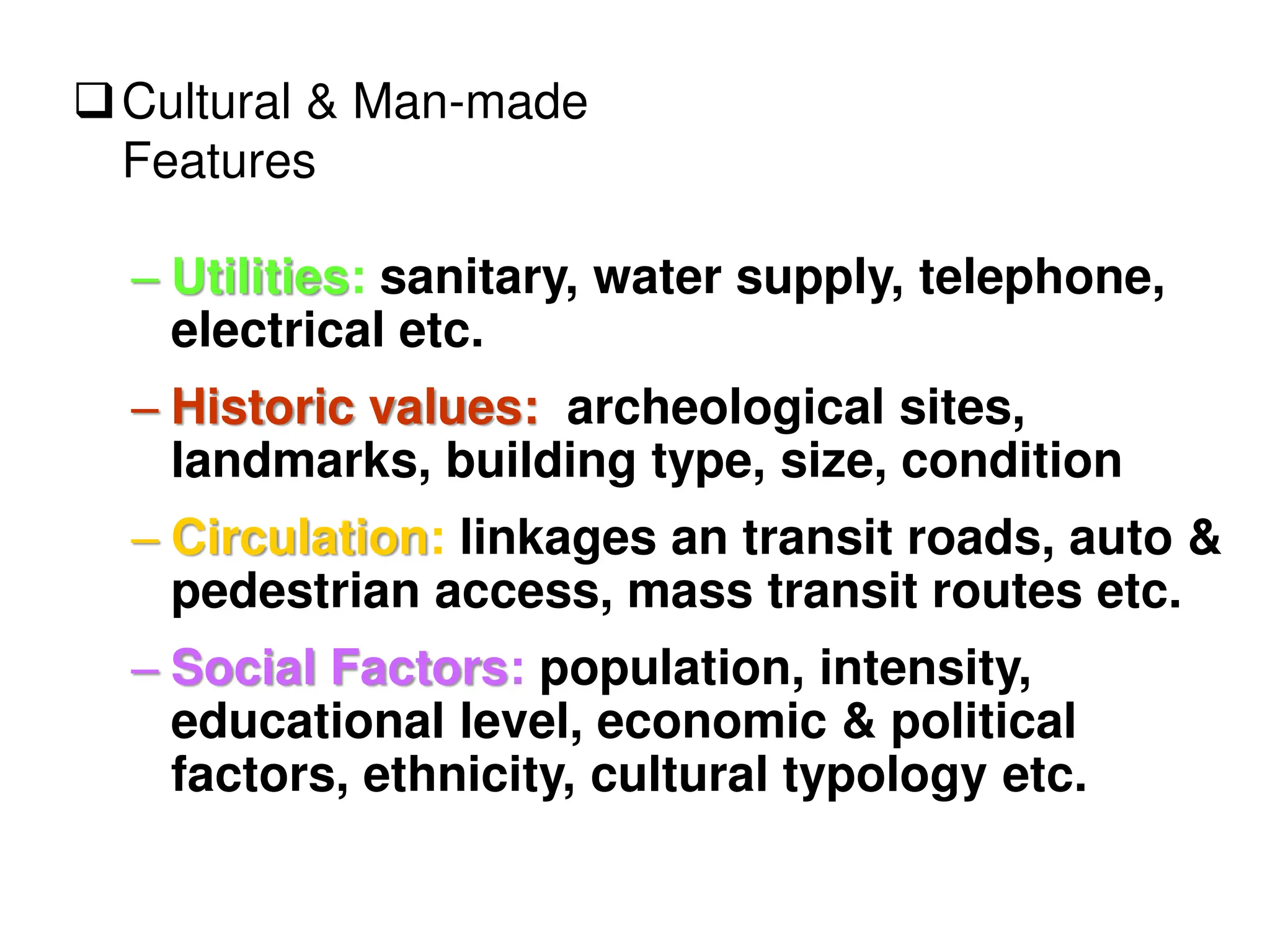 – Utilities: sanitary, water supply, telephone,
electrical etc.
– Historic values: archeological sites,
landmarks, building type, size, condition
– Circulation: linkages an transit roads, auto &
pedestrian access, mass transit routes etc.
– Social Factors: population, intensity,
educational level, economic & political
factors, ethnicity, cultural typology etc.
Cultural & Man-made
Features
 