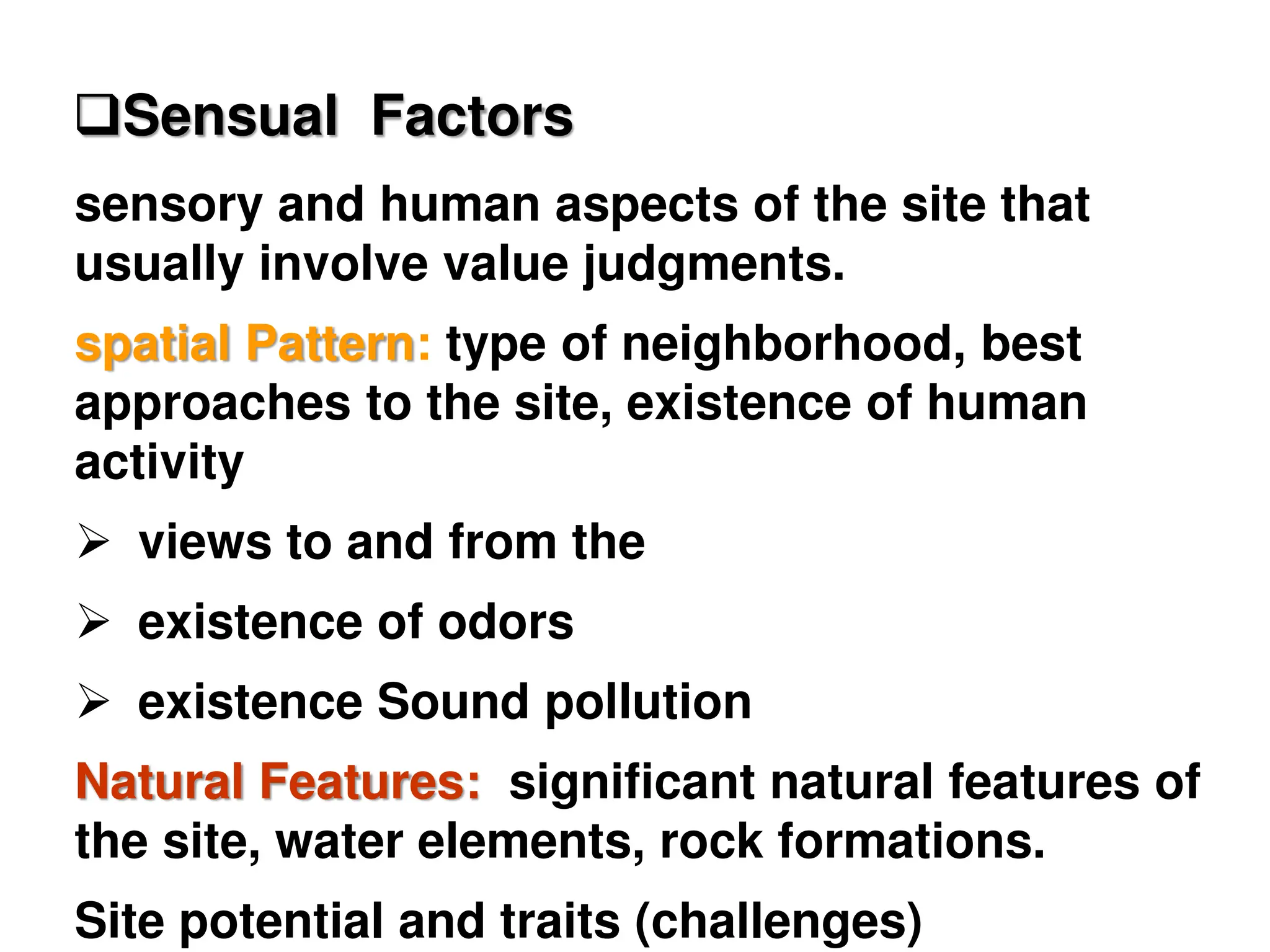 sensory and human aspects of the site that
usually involve value judgments.
spatial Pattern: type of neighborhood, best
approaches to the site, existence of human
activity
 views to and from the
 existence of odors
 existence Sound pollution
Natural Features: significant natural features of
the site, water elements, rock formations.
Site potential and traits (challenges)
Sensual Factors
 
