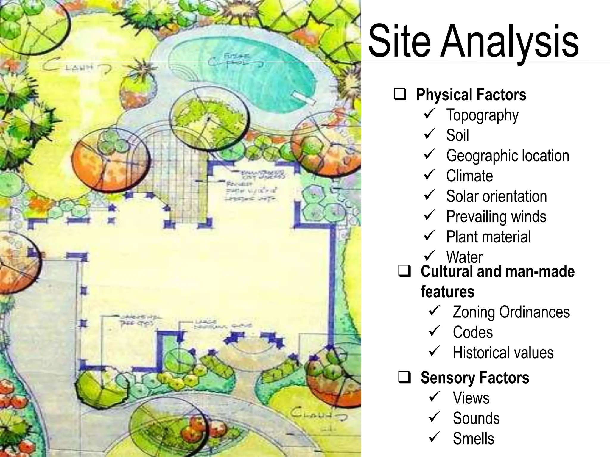 Site Analysis
 Physical Factors
 Topography
 Soil
 Geographic location
 Climate
 Solar orientation
 Prevailing winds
 Plant material
 Water
 Cultural and man-made
features
 Zoning Ordinances
 Codes
 Historical values
 Sensory Factors
 Views
 Sounds
 Smells
 