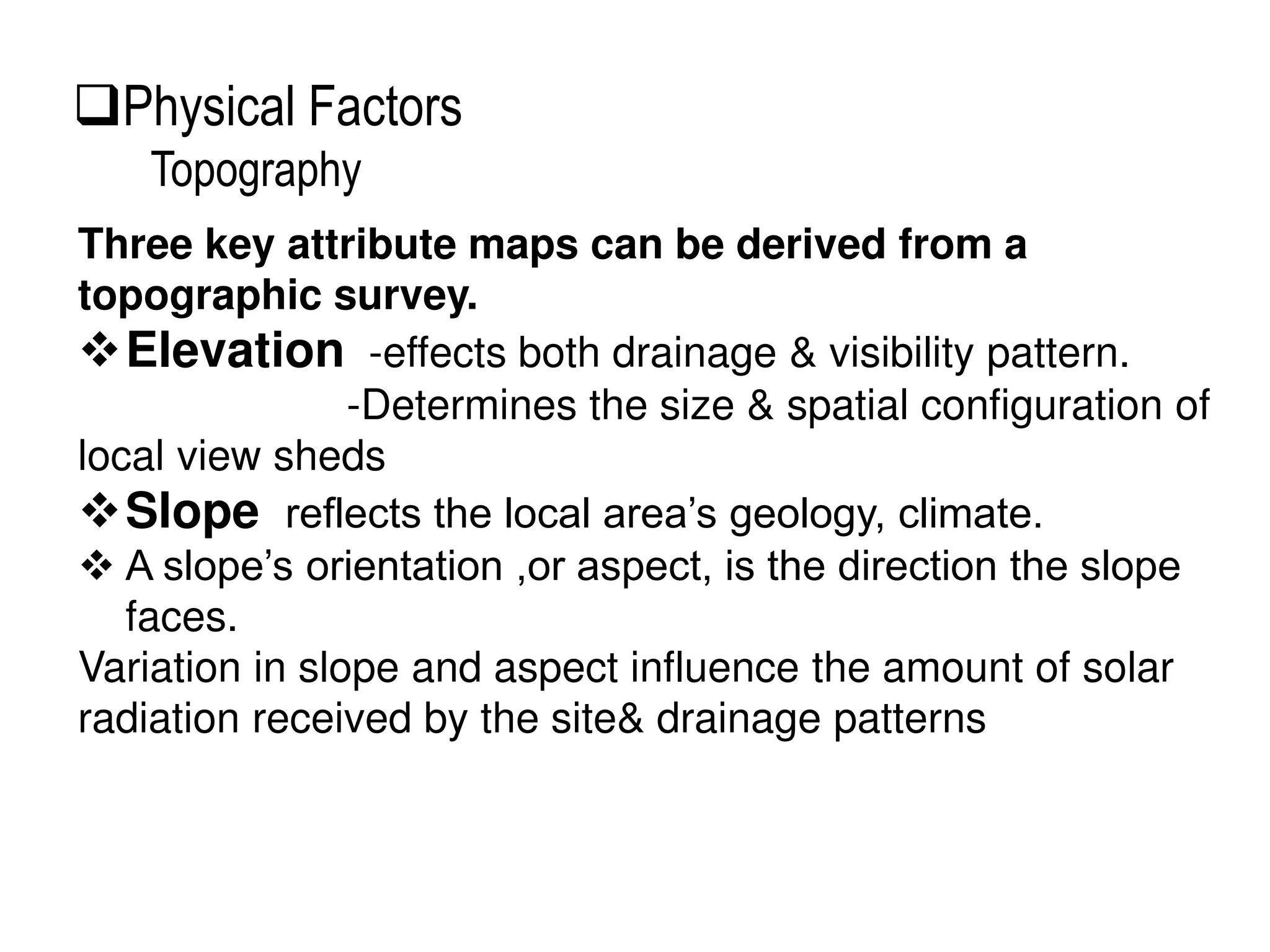 Three key attribute maps can be derived from a
topographic survey.
Elevation -effects both drainage & visibility pattern.
-Determines the size & spatial configuration of
local view sheds
Slope reflects the local area’s geology, climate.
 A slope’s orientation ,or aspect, is the direction the slope
faces.
Variation in slope and aspect influence the amount of solar
radiation received by the site& drainage patterns
Physical Factors
Topography
 