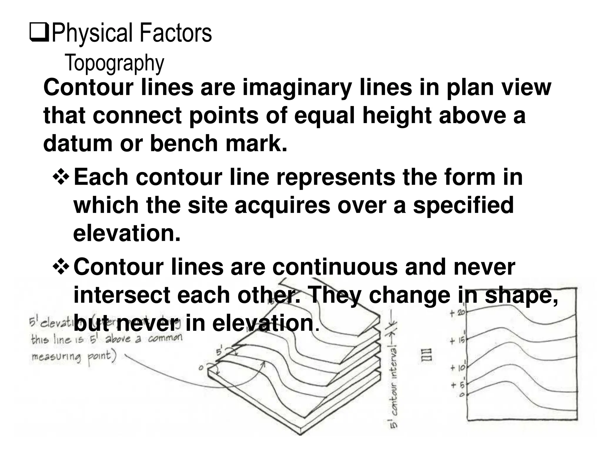 Contour lines are imaginary lines in plan view
that connect points of equal height above a
datum or bench mark.
Each contour line represents the form in
which the site acquires over a specified
elevation.
Contour lines are continuous and never
intersect each other. They change in shape,
but never in elevation.
Physical Factors
Topography
 