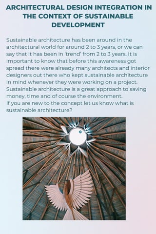 ARCHITECTURAL DESIGN INTEGRATION IN
THE CONTEXT OF SUSTAINABLE
DEVELOPMENT
Sustainable architecture has been around in the
architectural world for around 2 to 3 years, or we can
say that it has been in ‘trend’ from 2 to 3 years. It is
important to know that before this awareness got
spread there were already many architects and interior
designers out there who kept sustainable architecture
in mind whenever they were working on a project.
Sustainable architecture is a great approach to saving
money, time and of course the environment.
If you are new to the concept let us know what is
sustainable architecture?
 