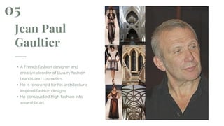 Jean Paul
Gaultier
A French fashion designer and
creative director of Luxury fashion
brands and cosmetics
He is renowned for his architecture
inspired fashion designs
He constructed High fashion into
wearable art.
05
 