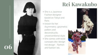 She is a Japanese
Fashion designer
based on Tokyo and
Paris
known for her
Asymmetric, geometric
patters and
deconstructic
unconventional style.
She comes with bold
concepts like 'design
not design' , 'fashion
anti fashion' etc.06
Rei Kawakubo
 