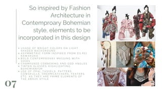 07
So inspired by Fashion
Architecture in
Contemproary Bohemian
style, elements to be
incorporated in this design
U S A G E O F B R I G H T C O L O R S O N L I G H T
S H A D E D B A C K G R O U N D
A S Y M M E T R I C F O R M I N S P I R E D F R O M D S . R E I
K A W A K U K O
B O L D C O N T E M P R O A R Y M A S S I N G W I T H
V O I D S
C H A M F E R E D C O R N E R I N G A N D O D D A N G L E S
T I N T E D G L A S S E S H I G H L I G H T I N G
B O H E M I A N I S M
U S E O F O P A L , T A S S E L S , P A T T E R S ,
C O W S K U L L S , D R E A M C A T C H E R S , F E A T E R S
E T C . A S T H E Y A R E P R I M E E L E M E N T S O F
T H E A B O V E S T Y L E
 