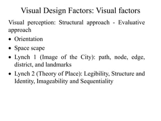 Visual Design Factors: Visual factors
Visual perception: Structural approach - Evaluative
approach
 Orientation
 Space scape
 Lynch 1 (Image of the City): path, node, edge,
district, and landmarks
 Lynch 2 (Theory of Place): Legibility, Structure and
Identity, Imageability and Sequentiality
 