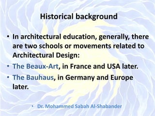 Historical background
• In architectural education, generally, there
are two schools or movements related to
Architectural Design:
• The Beaux-Art, in France and USA later.
• The Bauhaus, in Germany and Europe
later.
• Dr. Mohammed Sabah Al-Shabander
 