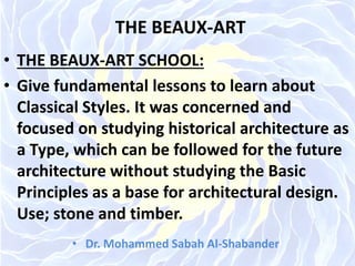 THE BEAUX-ART
• THE BEAUX-ART SCHOOL:
• Give fundamental lessons to learn about
Classical Styles. It was concerned and
focused on studying historical architecture as
a Type, which can be followed for the future
architecture without studying the Basic
Principles as a base for architectural design.
Use; stone and timber.
• Dr. Mohammed Sabah Al-Shabander
 