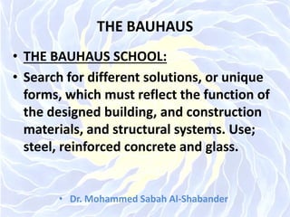 THE BAUHAUS
• THE BAUHAUS SCHOOL:
• Search for different solutions, or unique
forms, which must reflect the function of
the designed building, and construction
materials, and structural systems. Use;
steel, reinforced concrete and glass.
• Dr. Mohammed Sabah Al-Shabander
 