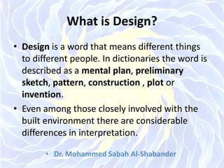 What is Design?
• Design is a word that means different things
to different people. In dictionaries the word is
described as a mental plan, preliminary
sketch, pattern, construction , plot or
invention.
• Even among those closely involved with the
built environment there are considerable
differences in interpretation.
• Dr. Mohammed Sabah Al-Shabander
 