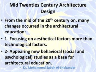 Mid Twenties Century Architecture
Design
• From the mid of the 20th century on, many
changes occurred in the architectural
education:
• 1- Focusing on aesthetical factors more than
technological factors.
• 2- Appearing new behavioral (social and
psychological) studies as a base for
architectural education.
• Dr. Mohammed Sabah Al-Shabander
 