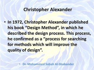 Christopher Alexander
• In 1972, Christopher Alexander published
his book “Design Method”, in which he
described the design process. This process,
he confirmed as a “process for searching
for methods which will improve the
quality of design”.
• Dr. Mohammed Sabah Al-Shabander
 