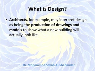 What is Design?
• Architects, for example, may interpret design
as being the production of drawings and
models to show what a new building will
actually look like.
• Dr. Mohammed Sabah Al-Shabander
 