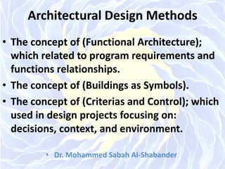 Architectural Design Methods
• The concept of (Functional Architecture);
which related to program requirements and
functions relationships.
• The concept of (Buildings as Symbols).
• The concept of (Criterias and Control); which
used in design projects focusing on:
decisions, context, and environment.
• Dr. Mohammed Sabah Al-Shabander
 