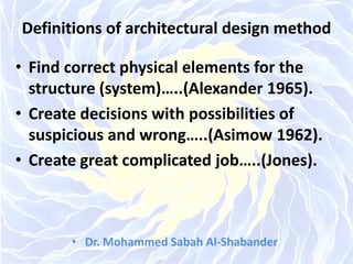 Definitions of architectural design method
• Find correct physical elements for the
structure (system)…..(Alexander 1965).
• Create decisions with possibilities of
suspicious and wrong…..(Asimow 1962).
• Create great complicated job…..(Jones).
• Dr. Mohammed Sabah Al-Shabander
 