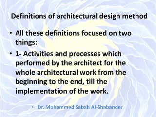 Definitions of architectural design method
• All these definitions focused on two
things:
• 1- Activities and processes which
performed by the architect for the
whole architectural work from the
beginning to the end, till the
implementation of the work.
• Dr. Mohammed Sabah Al-Shabander
 