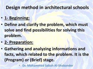 Design method in architectural schools
• 1- Beginning:
• Define and clarify the problem, which must
solve and find possibilities for solving this
problem.
• 2- Preparation:
• Gathering and analyzing informations and
facts, which related to the problem. It is the
(Program) or (Brief) stage.
• Dr. Mohammed Sabah Al-Shabander
 