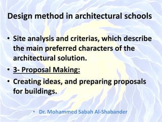 Design method in architectural schools
• Site analysis and criterias, which describe
the main preferred characters of the
architectural solution.
• 3- Proposal Making:
• Creating ideas, and preparing proposals
for buildings.
• Dr. Mohammed Sabah Al-Shabander
 