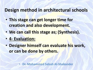 Design method in architectural schools
• This stage can get longer time for
creation and also development.
• We can call this stage as; (Synthesis).
• 4- Evaluation:
• Designer himself can evaluate his work,
or can be done by others.
• Dr. Mohammed Sabah Al-Shabander
 