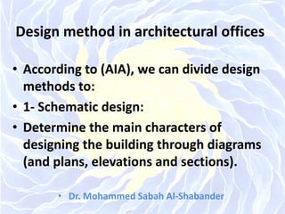 Design method in architectural offices
• According to (AIA), we can divide design
methods to:
• 1- Schematic design:
• Determine the main characters of
designing the building through diagrams
(and plans, elevations and sections).
• Dr. Mohammed Sabah Al-Shabander
 