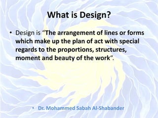 What is Design?
• Design is “The arrangement of lines or forms
which make up the plan of act with special
regards to the proportions, structures,
moment and beauty of the work“.
• Dr. Mohammed Sabah Al-Shabander
 