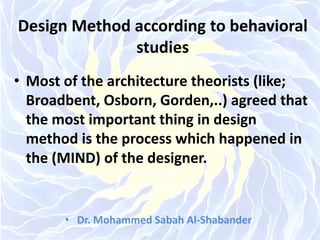 Design Method according to behavioral
studies
• Most of the architecture theorists (like;
Broadbent, Osborn, Gorden,..) agreed that
the most important thing in design
method is the process which happened in
the (MIND) of the designer.
• Dr. Mohammed Sabah Al-Shabander
 