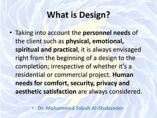 What is Design?
• Taking into account the personnel needs of
the client such as physical, emotional,
spiritual and practical, it is always envisaged
right from the beginning of a design to the
completion; irrespective of whether it’s a
residential or commercial project. Human
needs for comfort, security, privacy and
aesthetic satisfaction are always considered.
• Dr. Mohammed Sabah Al-Shabander
 