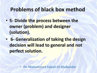 Problems of black box method
• 5- Divide the process between the
owner (problem) and designer
(solution).
• 6- Generalization of taking the design
decision will lead to general and not
perfect solution.
• Dr. Mohammed Sabah Al-Shabander
 