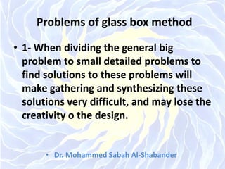 Problems of glass box method
• 1- When dividing the general big
problem to small detailed problems to
find solutions to these problems will
make gathering and synthesizing these
solutions very difficult, and may lose the
creativity o the design.
• Dr. Mohammed Sabah Al-Shabander
 