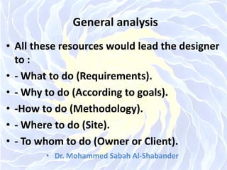 General analysis
• All these resources would lead the designer
to :
• - What to do (Requirements).
• - Why to do (According to goals).
• -How to do (Methodology).
• - Where to do (Site).
• - To whom to do (Owner or Client).
• Dr. Mohammed Sabah Al-Shabander
 
