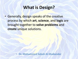 What is Design?
• Generally, design speaks of the creative
process by which art, science, and logic are
brought together to solve problems and
create unique solutions.
• Dr. Mohammed Sabah Al-Shabander
 