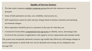 Quality of Service Factors
• The data center comprises multiple computing servers that provide resources to meet service
demands.
• Some of QoS parameters are time, cost, reliability, trust/security etc.,
• QoS requirements cannot be static and may change based on business operation and operating
environment changes.
• More importance should be given to customers as they pay for what they use.
• Commercial clouds define computational risk mgt tactics to identify, assess, and manage risks
involved in the execution of applications with regard to service requirements and customer needs.
The system must incorporate autonomic resource mgt models that effectively self-manage changes in
service requirements to satisfy both new service demands and existing service obligations and
leverage VM
 