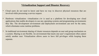 Virtualization Support and Disaster Recovery
• Cloud users do not need to know and have no way to discover physical resources that are
involved while processing a service request.
• Hardware virtualization- virtualization s/w is used as a platform for developing new cloud
applications that enable developers to use any operating systems and programming environments
they like. The development environment and deployment environment can now be the same,
which eliminates some runtime problems.
• In traditional environment sharing of cluster resources depends on user and group mechanism on
a system. Sharing is not flexible. An environment that meets one user’s requirement often cannot
satisfy another user. Virtualization allows users to have full privileges while keeping them
separate.
 
