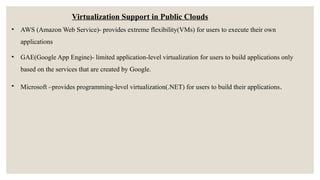 Virtualization Support in Public Clouds
• AWS (Amazon Web Service)- provides extreme flexibility(VMs) for users to execute their own
applications
• GAE(Google App Engine)- limited application-level virtualization for users to build applications only
based on the services that are created by Google.
• Microsoft –provides programming-level virtualization(.NET) for users to build their applications.
 