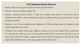 VM Cloning for Disaster Recovery
• Scheme 1-Recover one physical machine by another physical machine
• Scheme 2- Recover one VM by another VM
• Scheme1- traditional disaster recovery is rather slow, complex and expensive. Total recovery time is
attributed to the hardware conf, installing and config OS, installing backup agent, and long time to restart
the physical machine.
• Scheme2- in this the steps installation and configuration of OS and backup agents are eliminated which
greatly reduces the recovery time.
• Cloning of VM is another solution make a clone on a remote server for every running VM on a local server.
At a time only one needs to be active. A cloud center should be able to activate this clone VM in case of
failure of the original VM, taking a snapshot of the VM to enable live migration in a minimal time. Only
updated and modified states are sent to the suspended VM to update its state
 