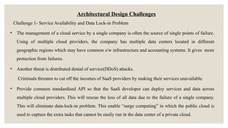 Architectural Design Challenges
Challenge 1- Service Availability and Data Lock-in Problem
• The management of a cloud service by a single company is often the source of single points of failure.
Using of multiple cloud providers, the company has multiple data centers located in different
geographic regions which may have common s/w infrastructure and accounting systems. It gives more
protection from failures.
• Another threat is distributed denial of service(DDoS) attacks.
Criminals threaten to cut off the incomes of SaaS providers by making their services unavailable.
• Provide common standardised API so that the SaaS developer can deploy services and data across
multiple cloud providers. This will rescue the loss of all data due to the failure of a single company.
This will eliminate data-lock-in problem. This enable “surge computing” in which the public cloud is
used to capture the extra tasks that cannot be easily run in the data center of a private cloud.
 