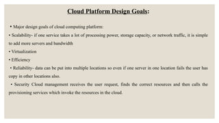 Cloud Platform Design Goals:
• Major design goals of cloud computing platform:
• Scalability- if one service takes a lot of processing power, storage capacity, or network traffic, it is simple
to add more servers and bandwidth
• Virtualization
• Efficiency
• Reliability- data can be put into multiple locations so even if one server in one location fails the user has
copy in other locations also.
• Security Cloud management receives the user request, finds the correct resources and then calls the
provisioning services which invoke the resources in the cloud.
 
