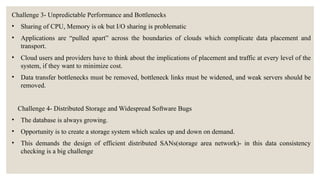 Challenge 3- Unpredictable Performance and Bottlenecks
• Sharing of CPU, Memory is ok but I/O sharing is problematic
• Applications are “pulled apart” across the boundaries of clouds which complicate data placement and
transport.
• Cloud users and providers have to think about the implications of placement and traffic at every level of the
system, if they want to minimize cost.
• Data transfer bottlenecks must be removed, bottleneck links must be widened, and weak servers should be
removed.
Challenge 4- Distributed Storage and Widespread Software Bugs
• The database is always growing.
• Opportunity is to create a storage system which scales up and down on demand.
• This demands the design of efficient distributed SANs(storage area network)- in this data consistency
checking is a big challenge
 