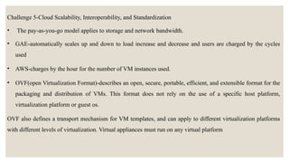 Challenge 5-Cloud Scalability, Interoperability, and Standardization
• The pay-as-you-go model applies to storage and network bandwidth.
• GAE-automatically scales up and down to load increase and decrease and users are charged by the cycles
used
• AWS-charges by the hour for the number of VM instances used.
• OVF(open Virtualization Format)-describes an open, secure, portable, efficient, and extensible format for the
packaging and distribution of VMs. This format does not rely on the use of a specific host platform,
virtualization platform or guest os.
OVF also defines a transport mechanism for VM templates, and can apply to different virtualization platforms
with different levels of virtualization. Virtual appliances must run on any virtual platform
 