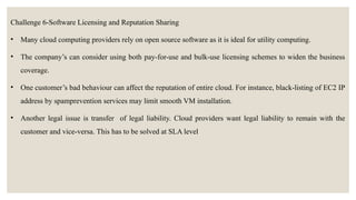 Challenge 6-Software Licensing and Reputation Sharing
• Many cloud computing providers rely on open source software as it is ideal for utility computing.
• The company’s can consider using both pay-for-use and bulk-use licensing schemes to widen the business
coverage.
• One customer’s bad behaviour can affect the reputation of entire cloud. For instance, black-listing of EC2 IP
address by spamprevention services may limit smooth VM installation.
• Another legal issue is transfer of legal liability. Cloud providers want legal liability to remain with the
customer and vice-versa. This has to be solved at SLA level
 