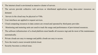 • The internet cloud is envisioned as massive cluster of servers.
• The servers provide collective web services or distributed applications using data-center resources on
demand.
• Servers in the cloud may be physical or VMs.
• User interfaces are applied to request services.
• Cloud computing resources in data centers are owned and operated by third-party provider.
• Monitoring and metering units are used to track the usage and performance of provisioned resources.
• The software infrastructure of a cloud platform must handle all resource mgt and do most of the maintenance
automatically.
• Private clouds are easy to manage and public clouds are easy to access.
• Now the trend is more towards hybrid cloud.
• Security becomes a critical issue.
 