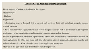 Layered Cloud Architectural Development:
The architecture of a cloud is developed at three layers:
• Infrastructure
• Platform
• Application
• Infrastructure layer is deployed first to support IaaS services.- built with virtualized compute, storage,
network resources.
• Based on infrastructure layer, platform layer is build-this provides users with an environment to develop their
applications , to test operation flows and to monitor execution results and performance.
• Based on platform layer application layer is built.- formed with a collection of all needed s/w modules for
SaaS applications. Ex office mgt work tools (for information retrieval, document processing, calendar and
authentication services, CRM, financial transactions, supply chain management.
• Services at the application layer demand more work from providers.
 