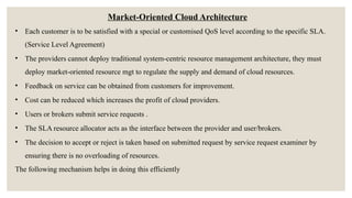 Market-Oriented Cloud Architecture
• Each customer is to be satisfied with a special or customised QoS level according to the specific SLA.
(Service Level Agreement)
• The providers cannot deploy traditional system-centric resource management architecture, they must
deploy market-oriented resource mgt to regulate the supply and demand of cloud resources.
• Feedback on service can be obtained from customers for improvement.
• Cost can be reduced which increases the profit of cloud providers.
• Users or brokers submit service requests .
• The SLA resource allocator acts as the interface between the provider and user/brokers.
• The decision to accept or reject is taken based on submitted request by service request examiner by
ensuring there is no overloading of resources.
The following mechanism helps in doing this efficiently
 