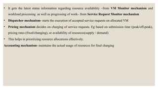 • It gets the latest status information regarding resource availability –from VM Monitor mechanism and
workload processing as well as progressing of work– from Service Request Monitor mechanism
• Dispatcher mechanism- starts the execution of accepted service requests on allocated VM
• Pricing mechanism decides on charging of service requests. Eg based on submission time (peak/off-peak),
pricing rates (fixed/changing), or availability of resources(supply / demand)
• This helps in prioritizing resource allocations effectively.
Accounting mechanism- maintains the actual usage of resources for final charging
 