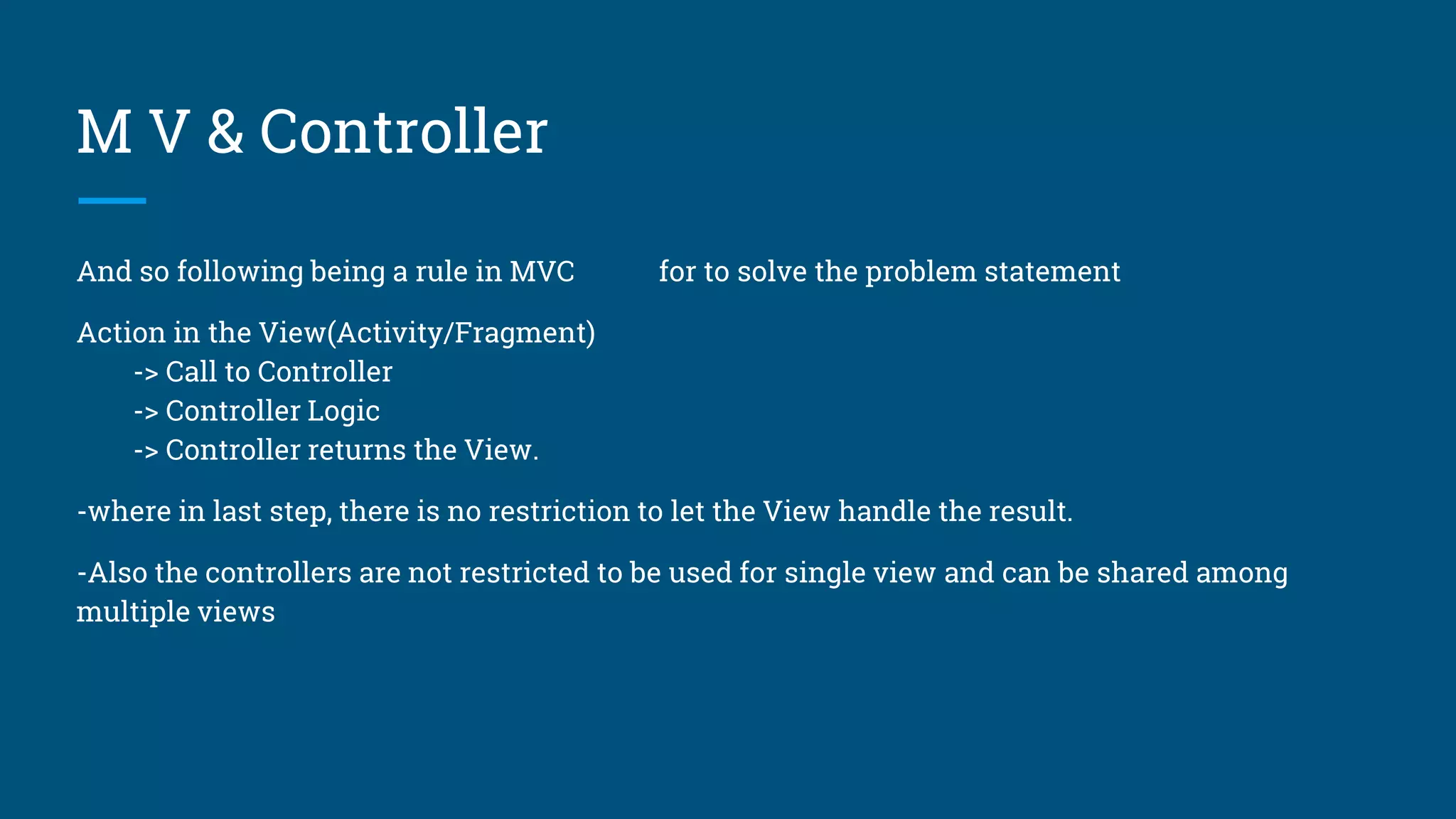 M V & Controller
And so following being a rule in MVC for to solve the problem statement
Action in the View(Activity/Fragment)
-> Call to Controller
-> Controller Logic
-> Controller returns the View.
-where in last step, there is no restriction to let the View handle the result.
-Also the controllers are not restricted to be used for single view and can be shared among
multiple views
 