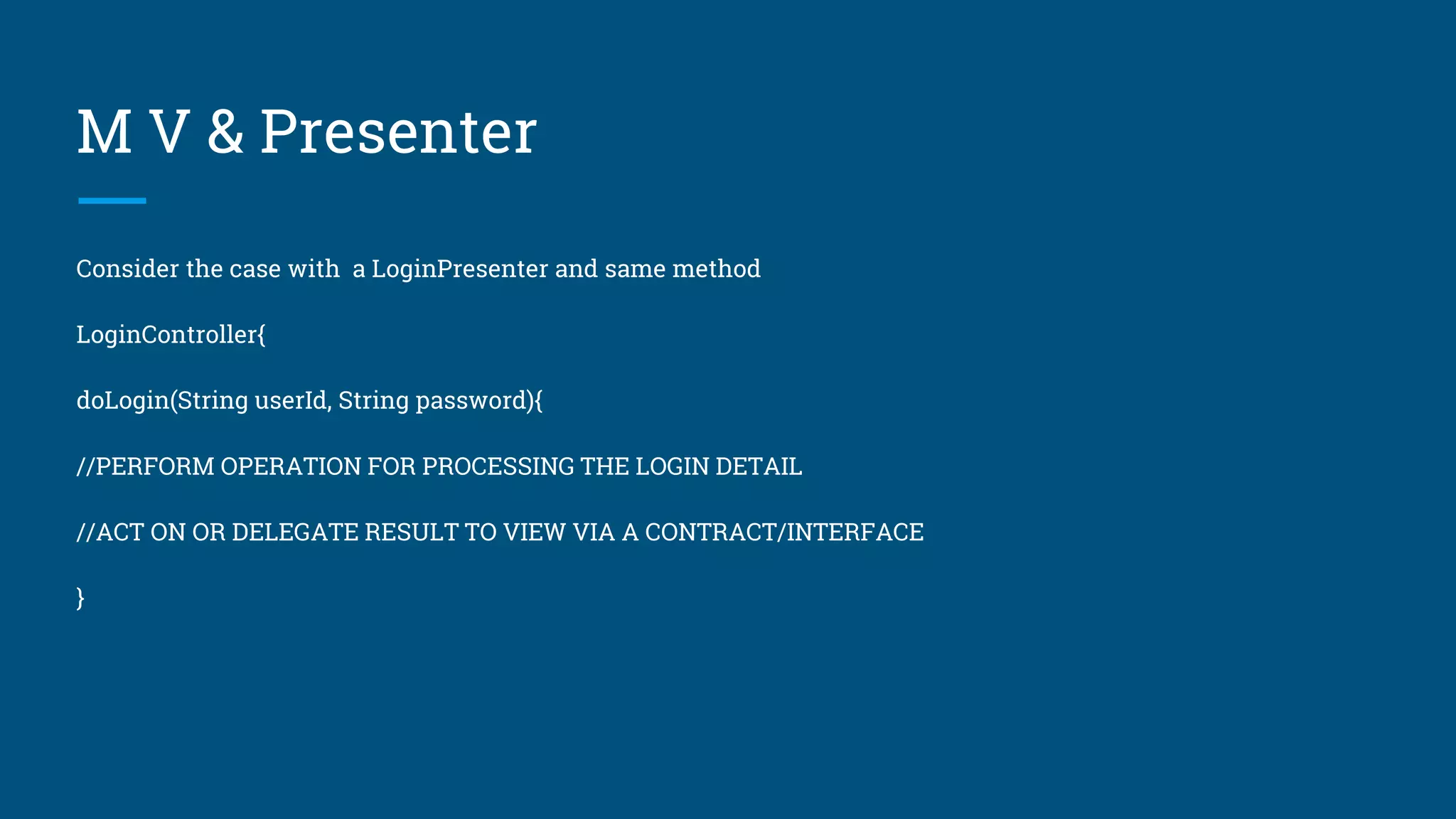 M V & Presenter
Consider the case with a LoginPresenter and same method
LoginController{
doLogin(String userId, String password){
//PERFORM OPERATION FOR PROCESSING THE LOGIN DETAIL
//ACT ON OR DELEGATE RESULT TO VIEW VIA A CONTRACT/INTERFACE
}
 