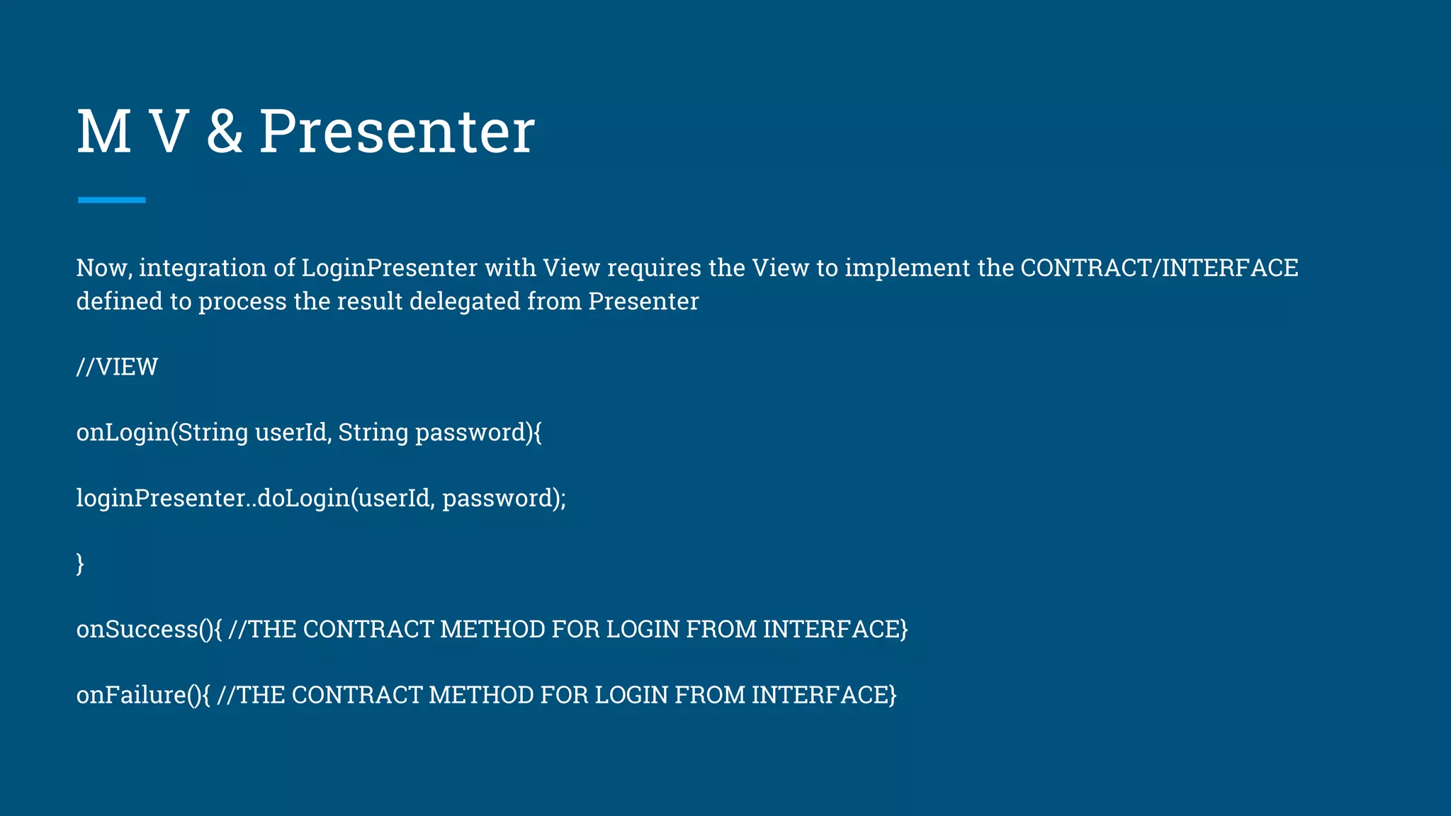 M V & Presenter
Now, integration of LoginPresenter with View requires the View to implement the CONTRACT/INTERFACE
defined to process the result delegated from Presenter
//VIEW
onLogin(String userId, String password){
loginPresenter..doLogin(userId, password);
}
onSuccess(){ //THE CONTRACT METHOD FOR LOGIN FROM INTERFACE}
onFailure(){ //THE CONTRACT METHOD FOR LOGIN FROM INTERFACE}
 