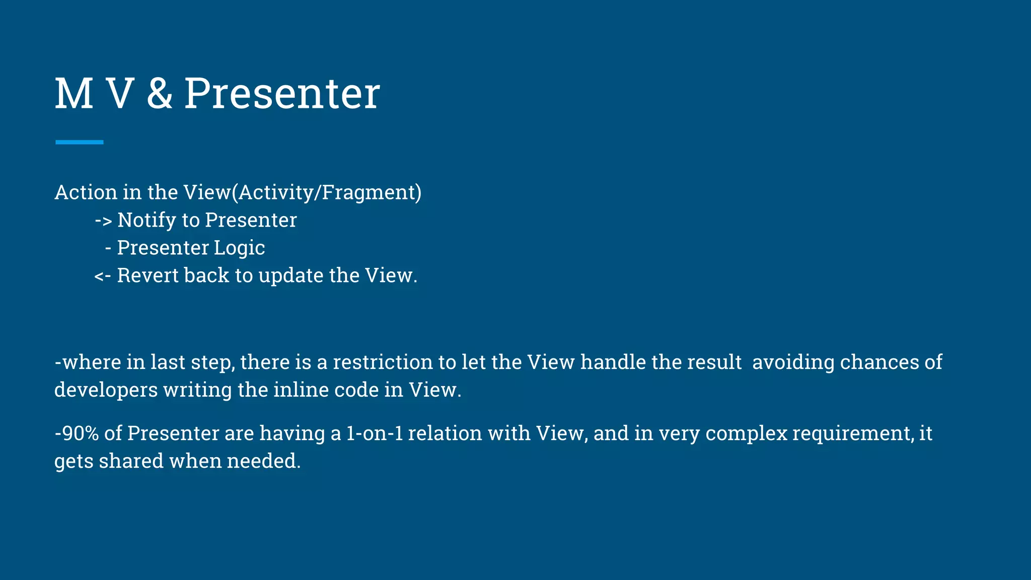 M V & Presenter
Action in the View(Activity/Fragment)
-> Notify to Presenter
- Presenter Logic
<- Revert back to update the View.
-where in last step, there is a restriction to let the View handle the result avoiding chances of
developers writing the inline code in View.
-90% of Presenter are having a 1-on-1 relation with View, and in very complex requirement, it
gets shared when needed.
 