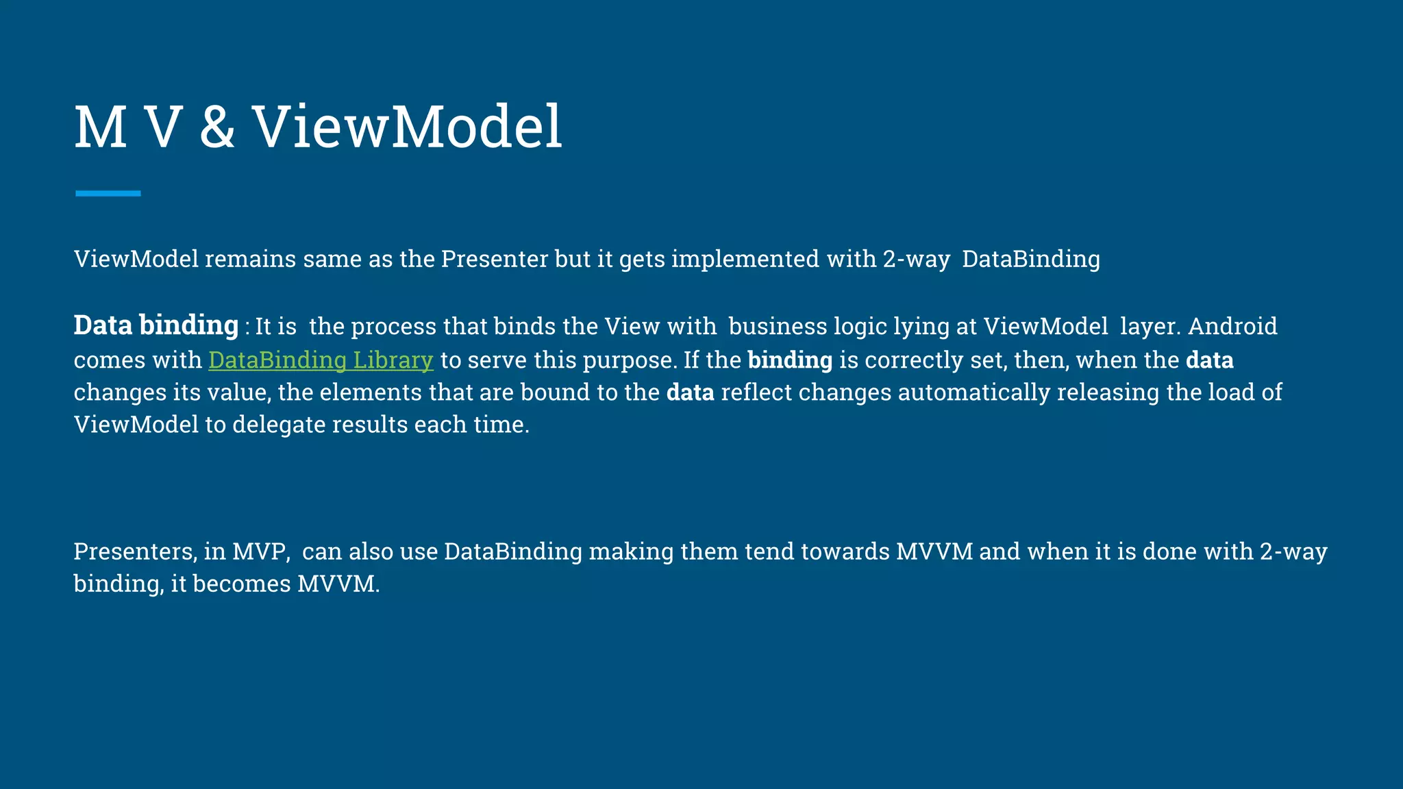 M V & ViewModel
ViewModel remains same as the Presenter but it gets implemented with 2-way DataBinding
Data binding : It is the process that binds the View with business logic lying at ViewModel layer. Android
comes with DataBinding Library to serve this purpose. If the binding is correctly set, then, when the data
changes its value, the elements that are bound to the data reflect changes automatically releasing the load of
ViewModel to delegate results each time.
Presenters, in MVP, can also use DataBinding making them tend towards MVVM and when it is done with 2-way
binding, it becomes MVVM.
 
