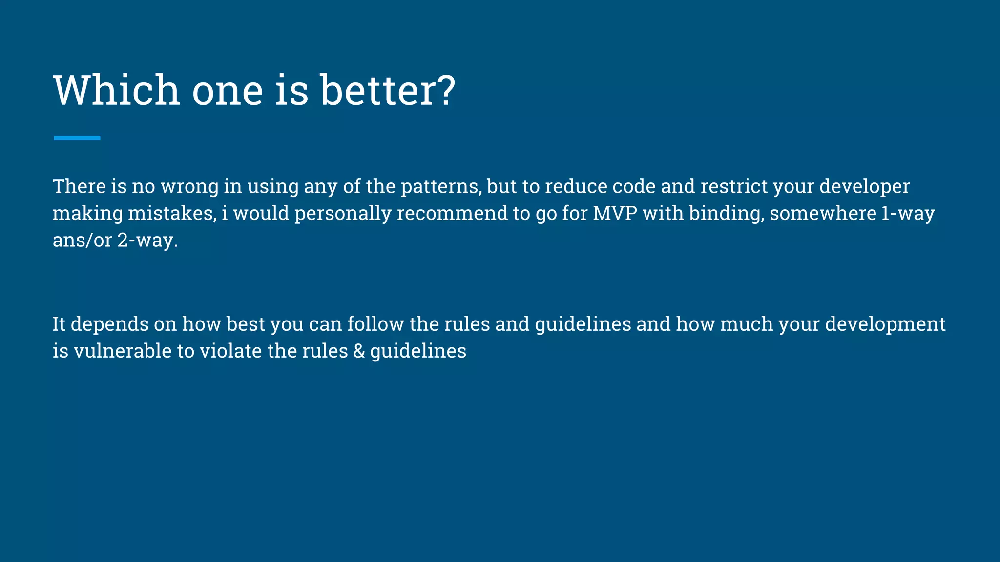 Which one is better?
There is no wrong in using any of the patterns, but to reduce code and restrict your developer
making mistakes, i would personally recommend to go for MVP with binding, somewhere 1-way
ans/or 2-way.
It depends on how best you can follow the rules and guidelines and how much your development
is vulnerable to violate the rules & guidelines
 